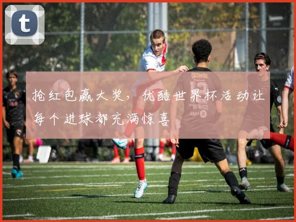 抢红包赢大奖，优酷世界杯活动让每个进球都充满惊喜