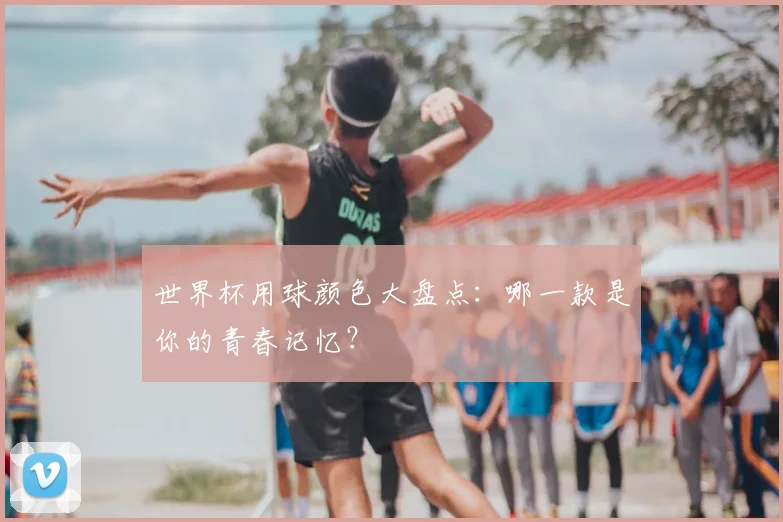 世界杯用球颜色大盘点：哪一款是你的青春记忆？