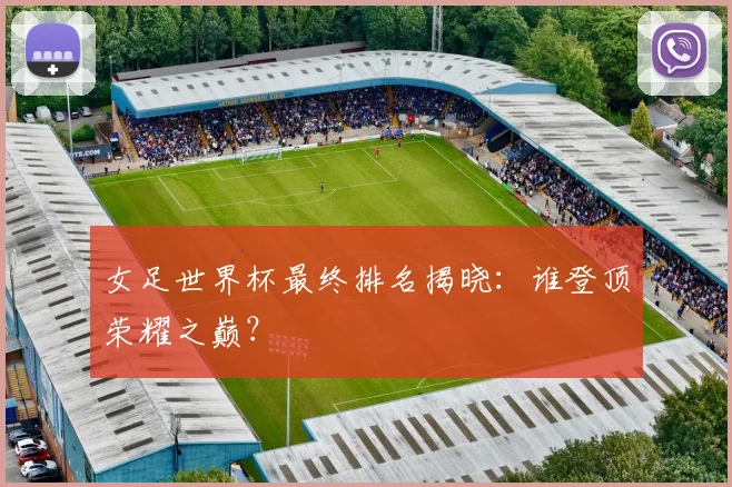 女足世界杯最终排名揭晓:谁登顶荣耀之巅?