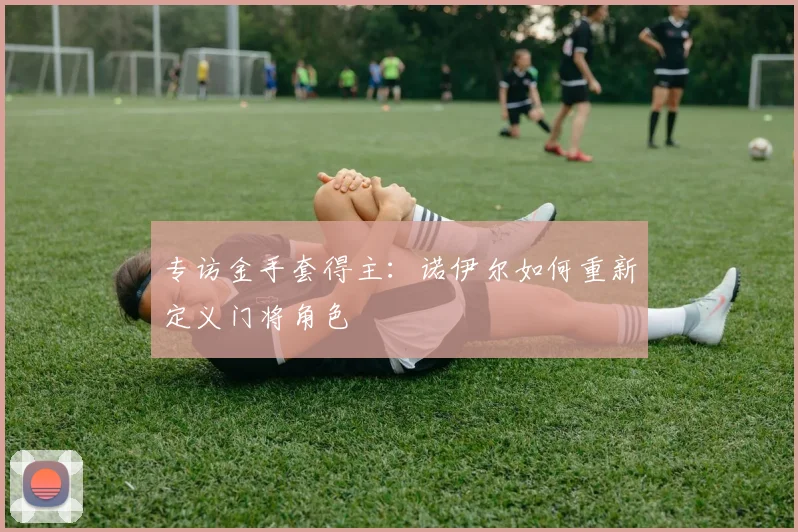专访金手套得主:诺伊尔如何重新定义门将角色