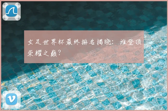 女足世界杯最终排名揭晓:谁登顶荣耀之巅?