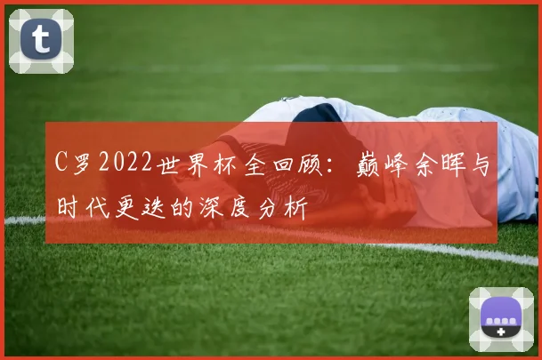 C罗2022世界杯全回顾：巅峰余晖与时代更迭的深度分析