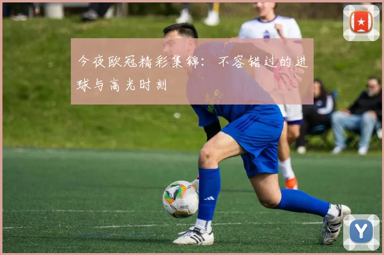今夜欧冠精彩集锦：不容错过的进球与高光时刻