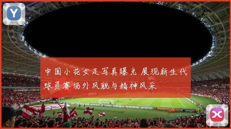 中国小花女足写真曝光 展现新生代球员赛场外风貌与精神风采