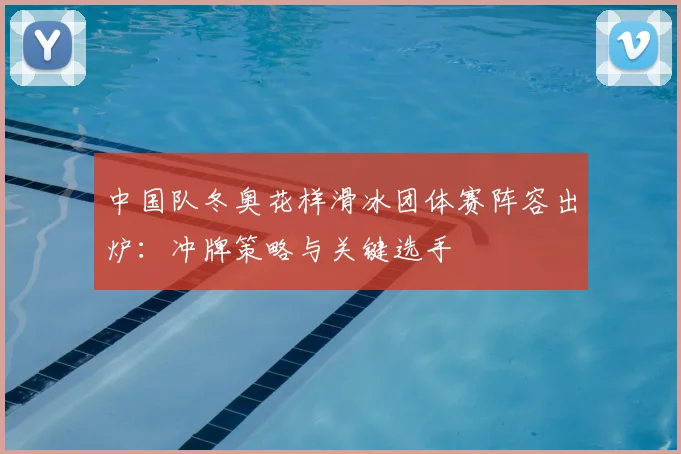 中国队冬奥花样滑冰团体赛阵容出炉：冲牌策略与关键选手