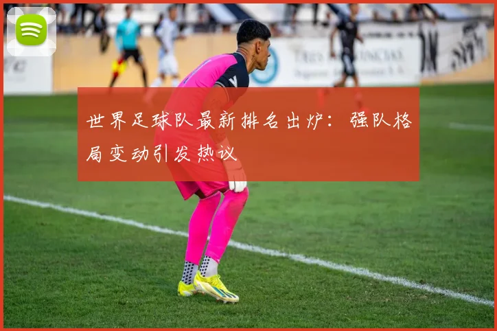 世界足球队最新排名出炉：强队格局变动引发热议