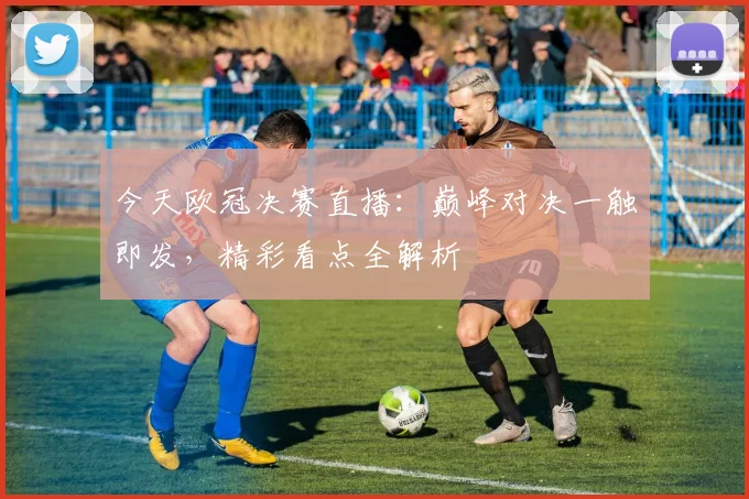 今天欧冠决赛直播：巅峰对决一触即发，精彩看点全解析