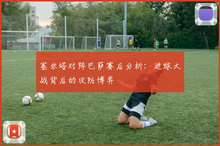 塞尔塔对阵巴萨赛后分析：进球大战背后的攻防博弈