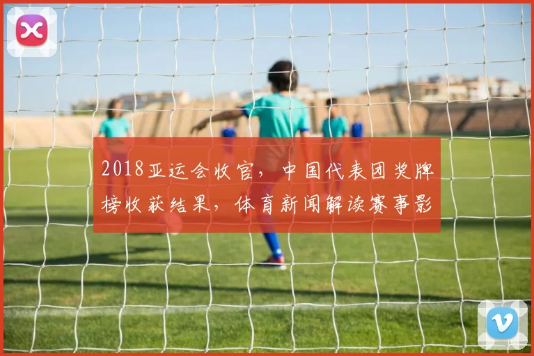 2018亚运会收官，中国代表团奖牌榜收获结果，体育新闻解读赛事影响