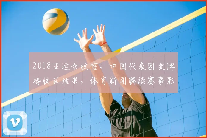 2018亚运会收官，中国代表团奖牌榜收获结果，体育新闻解读赛事影响